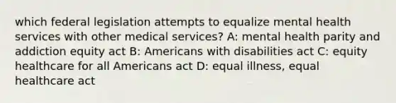 which federal legislation attempts to equalize mental health services with other medical services? A: mental health parity and addiction equity act B: Americans with disabilities act C: equity healthcare for all Americans act D: equal illness, equal healthcare act