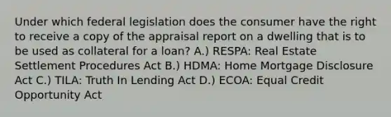 Under which federal legislation does the consumer have the right to receive a copy of the appraisal report on a dwelling that is to be used as collateral for a loan? A.) RESPA: Real Estate Settlement Procedures Act B.) HDMA: Home Mortgage Disclosure Act C.) TILA: Truth In Lending Act D.) ECOA: Equal Credit Opportunity Act