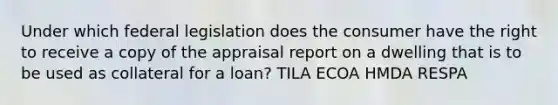 Under which federal legislation does the consumer have the right to receive a copy of the appraisal report on a dwelling that is to be used as collateral for a loan? TILA ECOA HMDA RESPA