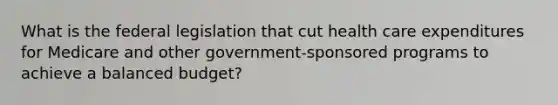 What is the federal legislation that cut health care expenditures for Medicare and other government-sponsored programs to achieve a balanced budget?