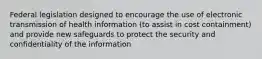 Federal legislation designed to encourage the use of electronic transmission of health information (to assist in cost containment) and provide new safeguards to protect the security and confidentiality of the information