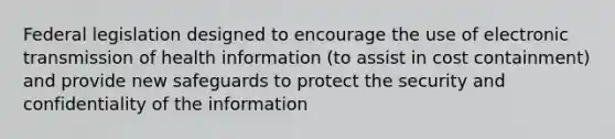 Federal legislation designed to encourage the use of electronic transmission of health information (to assist in cost containment) and provide new safeguards to protect the security and confidentiality of the information