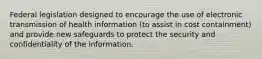 Federal legislation designed to encourage the use of electronic transmission of health information (to assist in cost containment) and provide new safeguards to protect the security and confidentiality of the information.