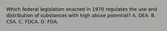 Which federal legislation enacted in 1970 regulates the use and distribution of substances with high abuse potential? A. DEA. B. CSA. C. FDCA. D. FDA.