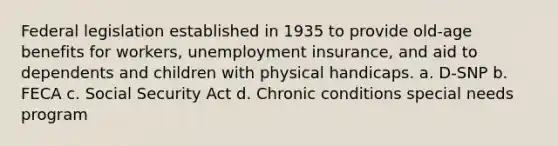 Federal legislation established in 1935 to provide old-age benefits for workers, unemployment insurance, and aid to dependents and children with physical handicaps. a. D-SNP b. FECA c. Social Security Act d. Chronic conditions special needs program