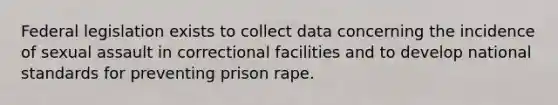 Federal legislation exists to collect data concerning the incidence of sexual assault in correctional facilities and to develop national standards for preventing prison rape.