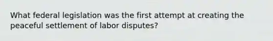 What federal legislation was the first attempt at creating the peaceful settlement of labor disputes?