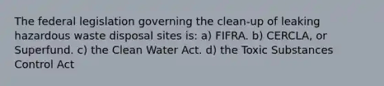 The federal legislation governing the clean-up of leaking hazardous waste disposal sites is: a) FIFRA. b) CERCLA, or Superfund. c) the Clean Water Act. d) the Toxic Substances Control Act