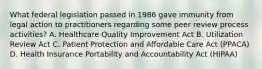 What federal legislation passed in 1986 gave immunity from legal action to practitioners regarding some peer review process activities? A. Healthcare Quality Improvement Act B. Utilization Review Act C. Patient Protection and Affordable Care Act (PPACA) D. Health Insurance Portability and Accountability Act (HIPAA)