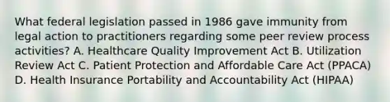 What federal legislation passed in 1986 gave immunity from legal action to practitioners regarding some peer review process activities? A. Healthcare Quality Improvement Act B. Utilization Review Act C. Patient Protection and Affordable Care Act (PPACA) D. Health Insurance Portability and Accountability Act (HIPAA)