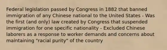 Federal legislation passed by Congress in 1882 that banned immigration of any Chinese national to the United States - Was the first (and only) law created by Congress that suspended immigration for one specific nationality - Excluded Chinese laborers as a response to worker demands and concerns about maintaining "racial purity" of the country