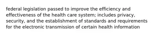 federal legislation passed to improve the efficiency and effectiveness of the health care system; includes privacy, security, and the establishment of standards and requirements for the electronic transmission of certain health information