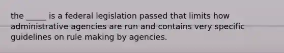 the _____ is a federal legislation passed that limits how administrative agencies are run and contains very specific guidelines on rule making by agencies.