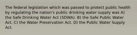 The federal legislation which was passed to protect public health by regulating the nation's public drinking water supply was A) the Safe Drinking Water Act (SDWA). B) the Safe Public Water Act. C) the Water Preservation Act. D) the Public Water Supply Act.