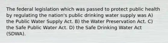 The federal legislation which was passed to protect public health by regulating the nation's public drinking water supply was A) the Public Water Supply Act. B) the Water Preservation Act. C) the Safe Public Water Act. D) the Safe Drinking Water Act (SDWA).