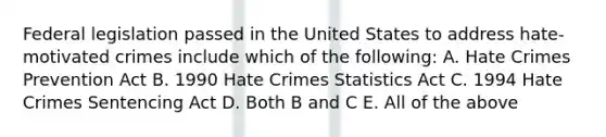 Federal legislation passed in the United States to address hate-motivated crimes include which of the following: A. Hate Crimes Prevention Act B. 1990 Hate Crimes Statistics Act C. 1994 Hate Crimes Sentencing Act D. Both B and C E. All of the above