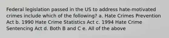 Federal legislation passed in the US to address hate-motivated crimes include which of the following? a. Hate Crimes Prevention Act b. 1990 Hate Crime Statistics Act c. 1994 Hate Crime Sentencing Act d. Both B and C e. All of the above