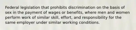 Federal legislation that prohibits discrimination on the basis of sex in the payment of wages or benefits, where men and women perform work of similar skill, effort, and responsibility for the same employer under similar working conditions.