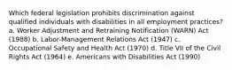 Which federal legislation prohibits discrimination against qualified individuals with disabilities in all employment practices? a. Worker Adjustment and Retraining Notification (WARN) Act (1988) b. Labor-Management Relations Act (1947) c. Occupational Safety and Health Act (1970) d. Title VII of the Civil Rights Act (1964) e. Americans with Disabilities Act (1990)