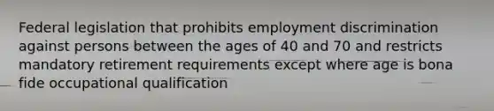 Federal legislation that prohibits employment discrimination against persons between the ages of 40 and 70 and restricts mandatory retirement requirements except where age is bona fide occupational qualification