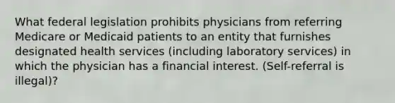 What federal legislation prohibits physicians from referring Medicare or Medicaid patients to an entity that furnishes designated health services (including laboratory services) in which the physician has a financial interest. (Self-referral is illegal)?