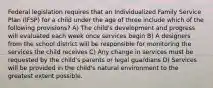 Federal legislation requires that an Individualized Family Service Plan (IFSP) for a child under the age of three include which of the following provisions? A) The child's development and progress will evaluated each week once services begin B) A designers from the school district will be responsible for monitoring the services the child receives C) Any change in services must be requested by the child's parents or legal guardians D) Services will be provided in the child's natural environment to the greatest extent possible.