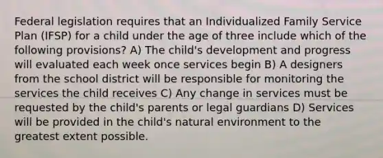 Federal legislation requires that an Individualized Family Service Plan (IFSP) for a child under the age of three include which of the following provisions? A) The child's development and progress will evaluated each week once services begin B) A designers from the school district will be responsible for monitoring the services the child receives C) Any change in services must be requested by the child's parents or legal guardians D) Services will be provided in the child's natural environment to the greatest extent possible.