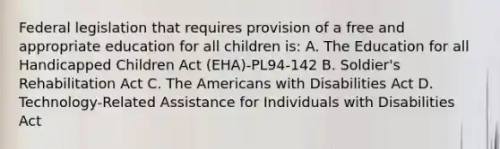 Federal legislation that requires provision of a free and appropriate education for all children is: A. The Education for all Handicapped Children Act (EHA)-PL94-142 B. Soldier's Rehabilitation Act C. The Americans with Disabilities Act D. Technology-Related Assistance for Individuals with Disabilities Act