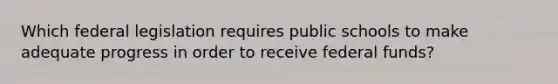 Which federal legislation requires public schools to make adequate progress in order to receive federal funds?