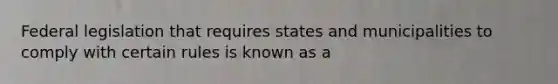 Federal legislation that requires states and municipalities to comply with certain rules is known as a