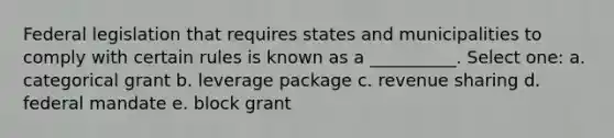 Federal legislation that requires states and municipalities to comply with certain rules is known as a __________. Select one: a. categorical grant b. leverage package c. revenue sharing d. federal mandate e. block grant