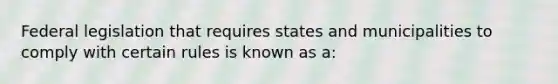 Federal legislation that requires states and municipalities to comply with certain rules is known as a: