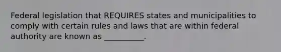 Federal legislation that REQUIRES states and municipalities to comply with certain rules and laws that are within federal authority are known as __________.