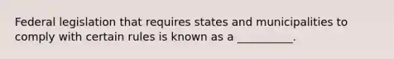 Federal legislation that requires states and municipalities to comply with certain rules is known as a __________.