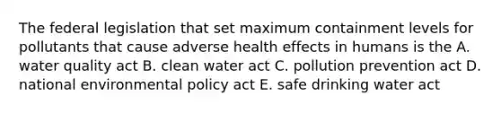 The federal legislation that set maximum containment levels for pollutants that cause adverse health effects in humans is the A. water quality act B. clean water act C. pollution prevention act D. national environmental policy act E. safe drinking water act