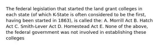 The federal legislation that started the land grant colleges in each state (of which K-State is often considered to be the first, having been started in 1863), is called the: A. Morrill Act B. Hatch Act C. Smith-Lever Act D. Homestead Act E. None of the above, the federal government was not involved in establishing these colleges