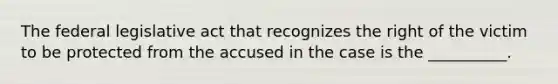 The federal legislative act that recognizes the right of the victim to be protected from the accused in the case is the __________.