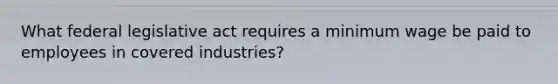 What federal legislative act requires a minimum wage be paid to employees in covered industries?