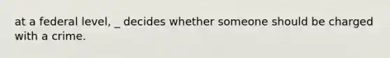 at a federal level, _ decides whether someone should be charged with a crime.