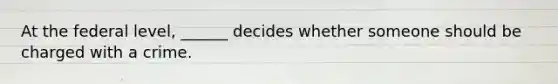 At the federal level, ______ decides whether someone should be charged with a crime.