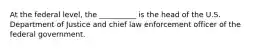 At the federal level, the __________ is the head of the U.S. Department of Justice and chief law enforcement officer of the federal government.