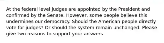 At the federal level judges are appointed by the President and confirmed by the Senate. However, some people believe this undermines our democracy. Should the American people directly vote for judges? Or should the system remain unchanged. Please give two reasons to support your answers