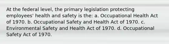 At the federal level, the primary legislation protecting employees' health and safety is the: a. Occupational Health Act of 1970. b. Occupational Safety and Health Act of 1970. c. Environmental Safety and Health Act of 1970. d. Occupational Safety Act of 1970.