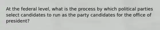 At the federal level, what is the process by which political parties select candidates to run as the party candidates for the office of president?