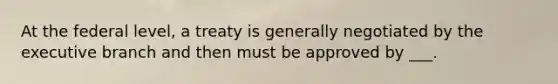 At the federal level, a treaty is generally negotiated by the executive branch and then must be approved by ___.