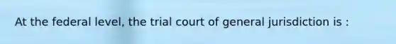 At the federal level, the trial court of general jurisdiction is :