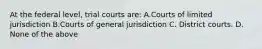 At the federal level, trial courts are: A.Courts of limited jurisdiction B.Courts of general jurisdiction C. District courts. D. None of the above