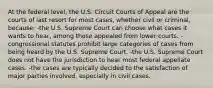 At the federal level, the U.S. Circuit Courts of Appeal are the courts of last resort for most cases, whether civil or criminal, because: -the U.S. Supreme Court can choose what cases it wants to hear, among those appealed from lower courts. -congressional statutes prohibit large categories of cases from being heard by the U.S. Supreme Court. -the U.S. Supreme Court does not have the jurisdiction to hear most federal appellate cases. -the cases are typically decided to the satisfaction of major parties involved, especially in civil cases.