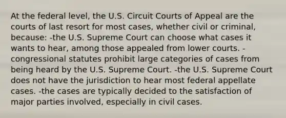 At the federal level, the U.S. Circuit Courts of Appeal are the courts of last resort for most cases, whether civil or criminal, because: -the U.S. Supreme Court can choose what cases it wants to hear, among those appealed from lower courts. -congressional statutes prohibit large categories of cases from being heard by the U.S. Supreme Court. -the U.S. Supreme Court does not have the jurisdiction to hear most federal appellate cases. -the cases are typically decided to the satisfaction of major parties involved, especially in civil cases.