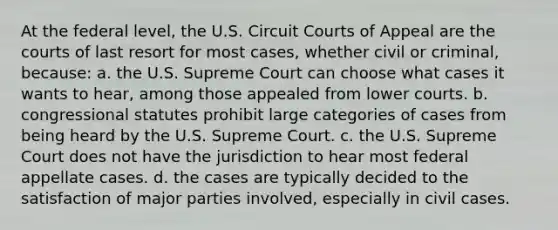 At the federal level, the U.S. Circuit Courts of Appeal are the courts of last resort for most cases, whether civil or criminal, because: a. the U.S. Supreme Court can choose what cases it wants to hear, among those appealed from lower courts. b. congressional statutes prohibit large categories of cases from being heard by the U.S. Supreme Court. c. the U.S. Supreme Court does not have the jurisdiction to hear most federal appellate cases. d. the cases are typically decided to the satisfaction of major parties involved, especially in civil cases.